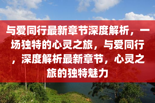 与爱同行最新章节深度解析，一场独特的心灵之旅，与爱同行，深度解析最新章节，心灵之旅的独特魅力