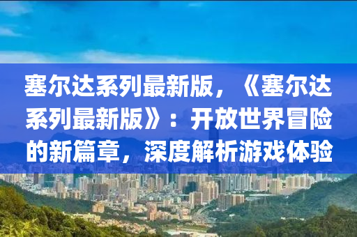 塞尔达系列最新版，《塞尔达系列最新版》：开放世界冒险的新篇章，深度解析游戏体验