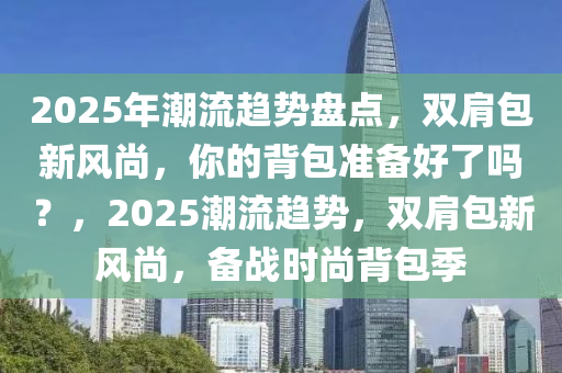 2025年潮流趋势盘点，双肩包新风尚，你的背包准备好了吗？，2025潮流趋势，双肩包新风尚，备战时尚背包季