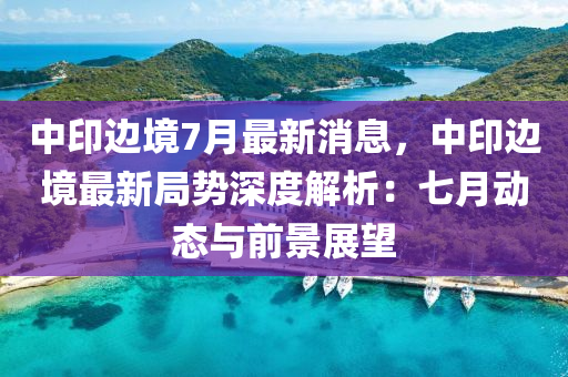 中印边境7月最新消息，中印边境最新局势深度解析：七月动态与前景展望
