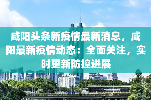 咸阳头条新疫情最新消息，咸阳最新疫情动态：全面关注，实时更新防控进展