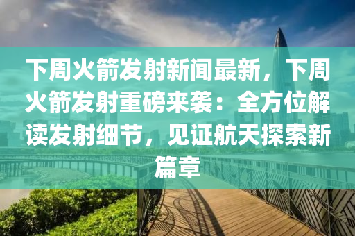 下周火箭发射新闻最新，下周火箭发射重磅来袭：全方位解读发射细节，见证航天探索新篇章