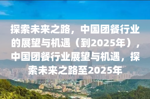 探索未来之路，中国团餐行业的展望与机遇（到2025年），中国团餐行业展望与机遇，探索未来之路至2025年