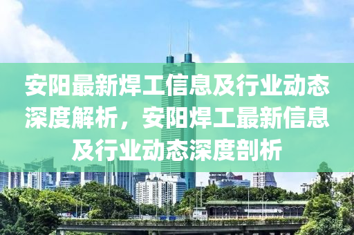 安阳最新焊工信息及行业动态深度解析，安阳焊工最新信息及行业动态深度剖析