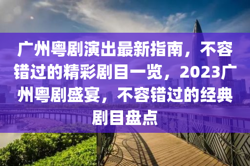 广州粤剧演出最新指南，不容错过的精彩剧目一览，2023广州粤剧盛宴，不容错过的经典剧目盘点
