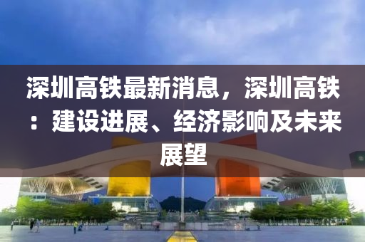 深圳高铁最新消息，深圳高铁：建设进展、经济影响及未来展望