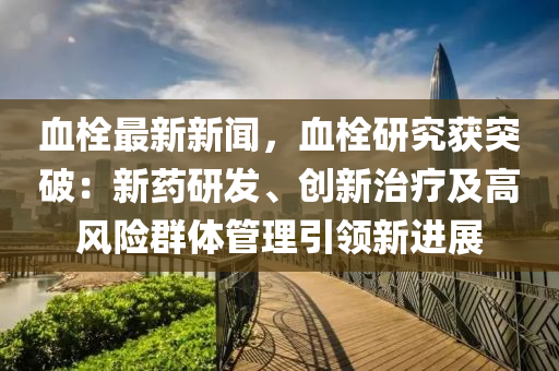 血栓最新新闻，血栓研究获突破：新药研发、创新治疗及高风险群体管理引领新进展