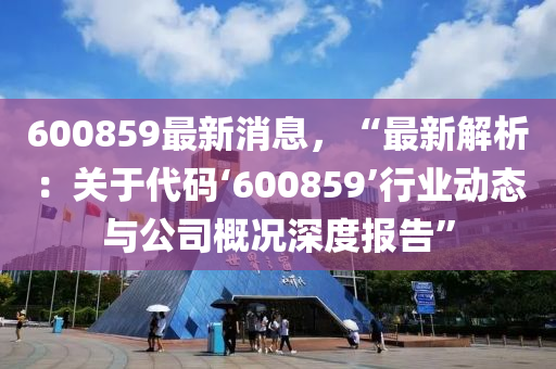 600859最新消息，“最新解析：关于代码‘600859’行业动态与公司概况深度报告”