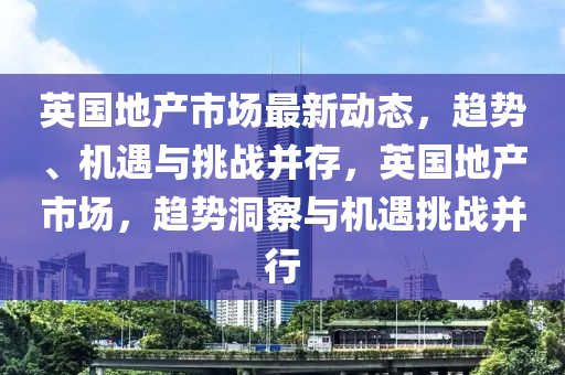 英国地产市场最新动态，趋势、机遇与挑战并存，英国地产市场，趋势洞察与机遇挑战并行
