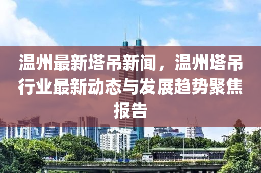 温州最新塔吊新闻，温州塔吊行业最新动态与发展趋势聚焦报告