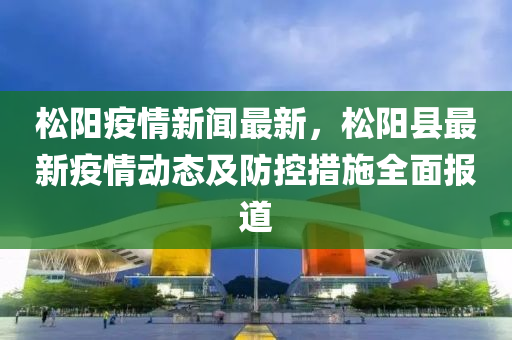 松阳疫情新闻最新，松阳县最新疫情动态及防控措施全面报道