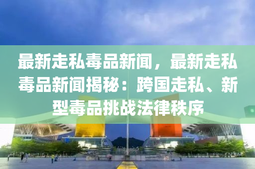 最新走私毒品新闻，最新走私毒品新闻揭秘：跨国走私、新型毒品挑战法律秩序