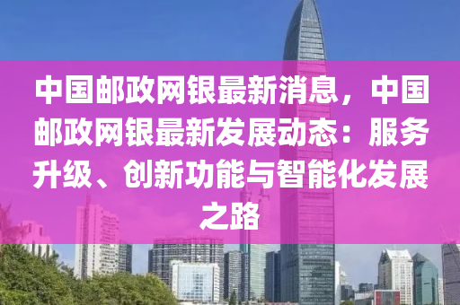 中国邮政网银最新消息，中国邮政网银最新发展动态：服务升级、创新功能与智能化发展之路