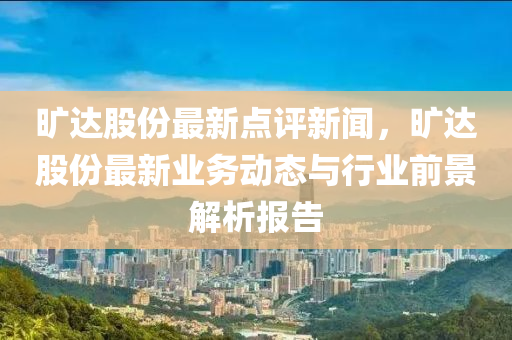 旷达股份最新点评新闻，旷达股份最新业务动态与行业前景解析报告