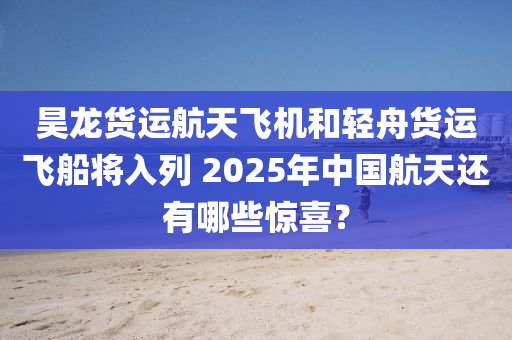 昊龙货运航天飞机和轻舟货运飞船将入列 2025年中国航天还有哪些惊喜？