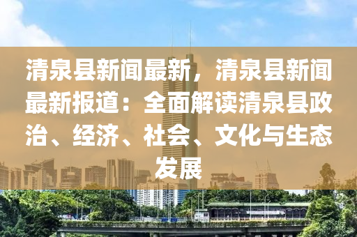 清泉县新闻最新，清泉县新闻最新报道：全面解读清泉县政治、经济、社会、文化与生态发展