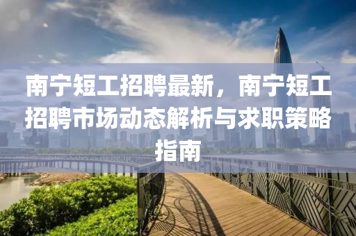 南宁短工招聘最新，南宁短工招聘市场动态解析与求职策略指南