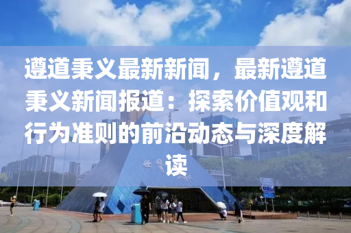 遵道秉义最新新闻，最新遵道秉义新闻报道：探索价值观和行为准则的前沿动态与深度解读