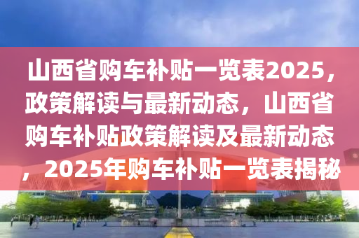 山西省购车补贴一览表2025，政策解读与最新动态，山西省购车补贴政策解读及最新动态，2025年购车补贴一览表揭秘