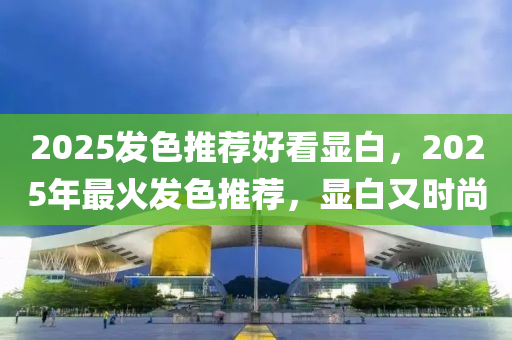 2025发色推荐好看显白，2025年最火发色推荐，显白又时尚