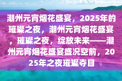 潮州元宵烟花盛宴，2025年的璀璨之夜，潮州元宵烟花盛宴，璀璨之夜，绽放未来——潮州元宵烟花盛宴盛况空前，2025年之夜璀璨夺目