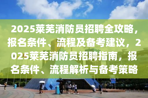 2025莱芜消防员招聘全攻略，报名条件、流程及备考建议，2025莱芜消防员招聘指南，报名条件、流程解析与备考策略