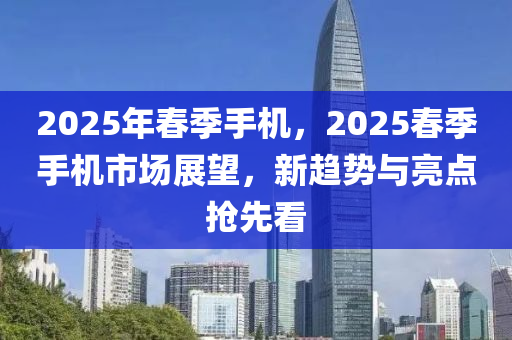 2025年春季手机，2025春季手机市场展望，新趋势与亮点抢先看