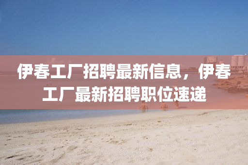 伊春工厂招聘最新信息，伊春工厂最新招聘职位速递
