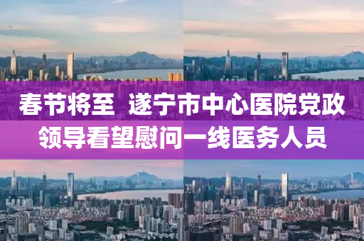 春节将至  遂宁市中心医院党政领导看望慰问一线医务人员