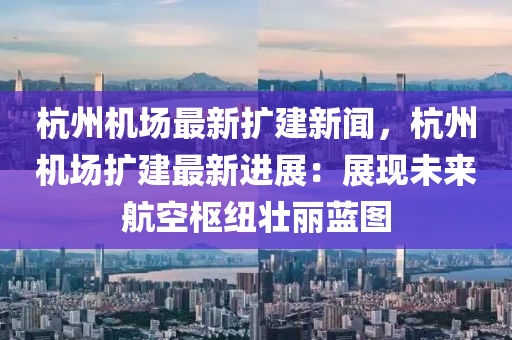杭州机场最新扩建新闻，杭州机场扩建最新进展：展现未来航空枢纽壮丽蓝图