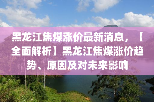 黑龙江焦煤涨价最新消息，【全面解析】黑龙江焦煤涨价趋势、原因及对未来影响