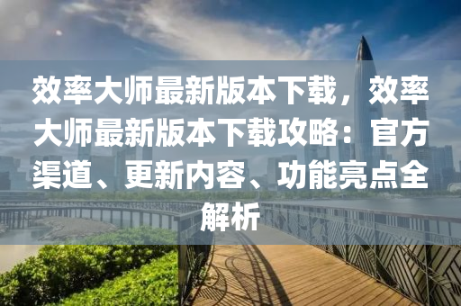 效率大师最新版本下载，效率大师最新版本下载攻略：官方渠道、更新内容、功能亮点全解析