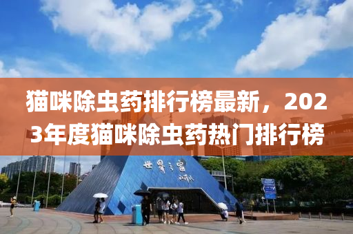猫咪除虫药排行榜最新，2023年度猫咪除虫药热门排行榜