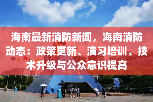 海南最新消防新闻，海南消防动态：政策更新、演习培训、技术升级与公众意识提高