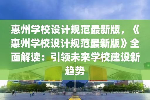 惠州学校设计规范最新版，《惠州学校设计规范最新版》全面解读：引领未来学校建设新趋势