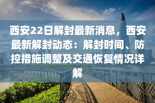 西安22日解封最新消息，西安最新解封动态：解封时间、防控措施调整及交通恢复情况详解