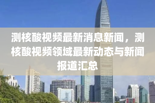 测核酸视频最新消息新闻，测核酸视频领域最新动态与新闻报道汇总