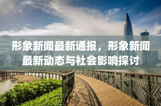 形象新闻最新通报，形象新闻最新动态与社会影响探讨