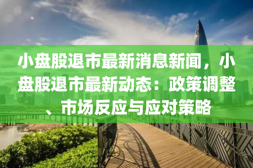 小盘股退市最新消息新闻，小盘股退市最新动态：政策调整、市场反应与应对策略