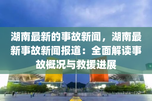 湖南最新的事故新闻，湖南最新事故新闻报道：全面解读事故概况与救援进展