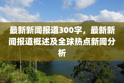 最新新闻报道300字，最新新闻报道概述及全球热点新闻分析