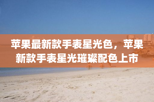 苹果最新款手表星光色，苹果新款手表星光璀璨配色上市