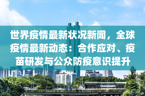 世界疫情最新状况新闻，全球疫情最新动态：合作应对、疫苗研发与公众防疫意识提升