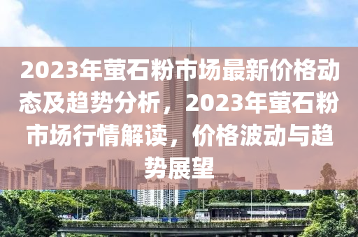 2023年萤石粉市场最新价格动态及趋势分析，2023年萤石粉市场行情解读，价格波动与趋势展望