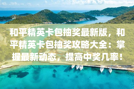 和平精英卡包抽奖最新版，和平精英卡包抽奖攻略大全：掌握最新动态，提高中奖几率！