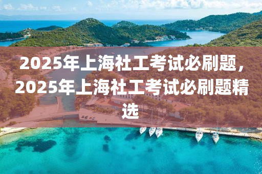 2025年上海社工考试必刷题，2025年上海社工考试必刷题精选