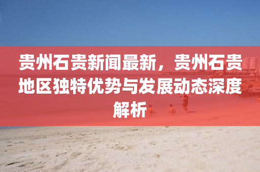 贵州石贵新闻最新，贵州石贵地区独特优势与发展动态深度解析
