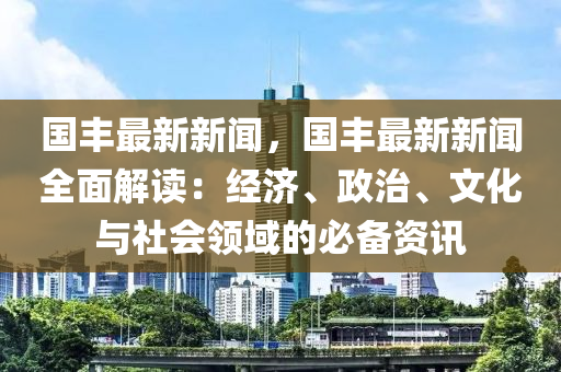 国丰最新新闻，国丰最新新闻全面解读：经济、政治、文化与社会领域的必备资讯