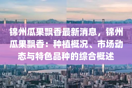 锦州瓜果飘香最新消息，锦州瓜果飘香：种植概况、市场动态与特色品种的综合概述