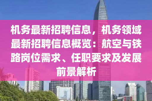 机务最新招聘信息，机务领域最新招聘信息概览：航空与铁路岗位需求、任职要求及发展前景解析